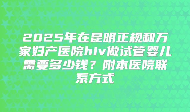 2025年在昆明正规和万家妇产医院hiv做试管婴儿需要多少钱？附本医院联系方式