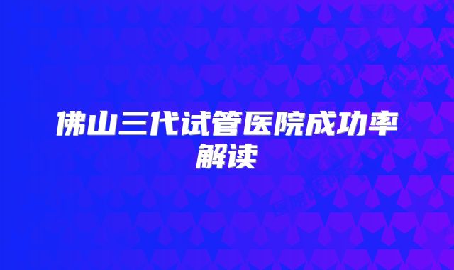 佛山三代试管医院成功率解读