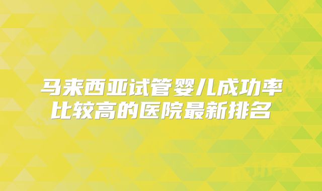 马来西亚试管婴儿成功率比较高的医院最新排名
