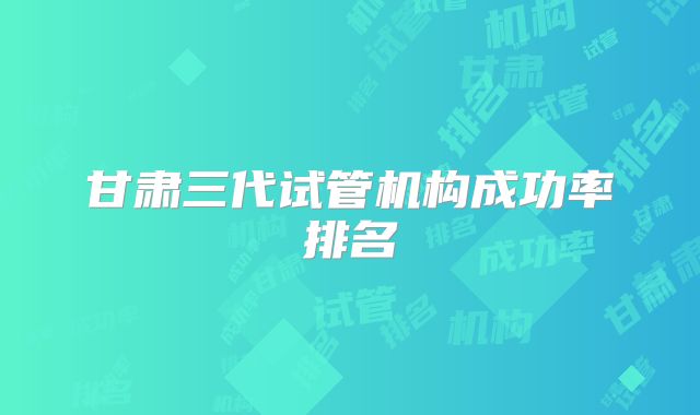 甘肃三代试管机构成功率排名