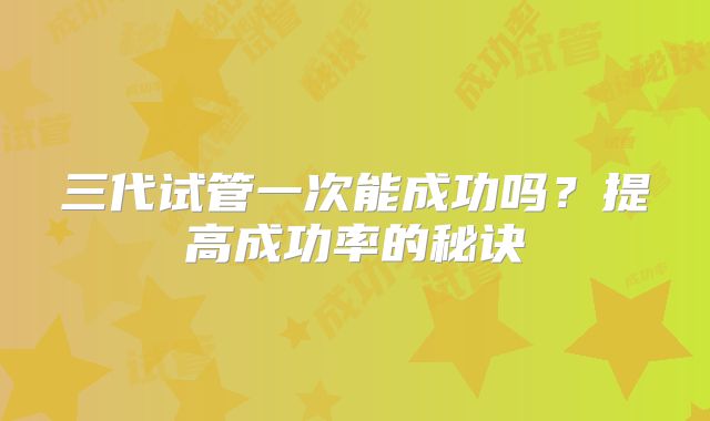 三代试管一次能成功吗?提高成功率的秘诀