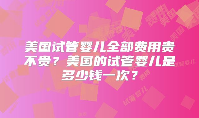 美国试管婴儿全部费用贵不贵？美国的试管婴儿是多少钱一次？
