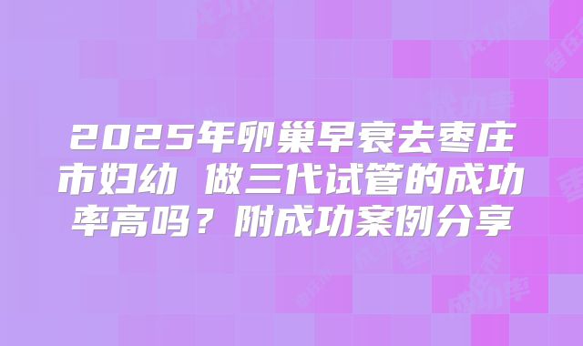2025年卵巢早衰去枣庄市妇幼 做三代试管的成功率高吗？附成功案例分享