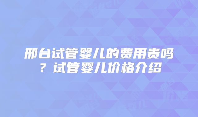 邢台试管婴儿的费用贵吗?试管婴儿价格介绍