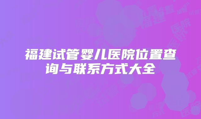 福建试管婴儿医院位置查询与联系方式大全
