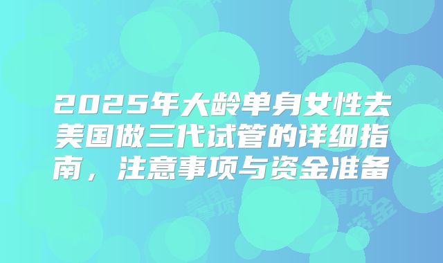 2025年大龄单身女性去美国做三代试管的详细指南，注意事项与资金准备