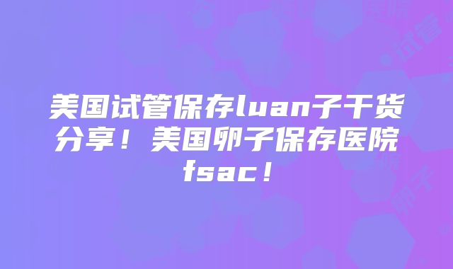 美国试管保存luan子干货分享！美国卵子保存医院fsac！
