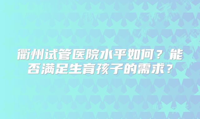 衢州试管医院水平如何?能否满足生育孩子的需求?