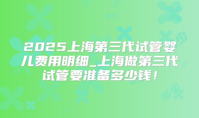 2025上海第三代试管婴儿费用明细_上海做第三代试管要准备多少钱！
