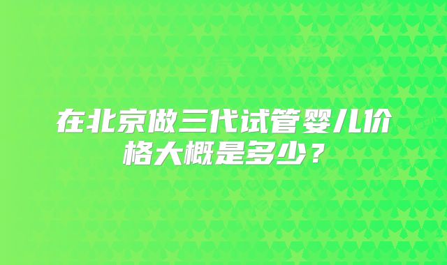 在北京做三代试管婴儿价格大概是多少？