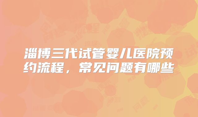 淄博三代试管婴儿医院预约流程，常见问题有哪些