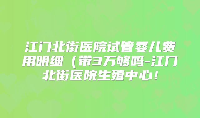 江门北街医院试管婴儿费用明细（带3万够吗-江门北街医院生殖中心！