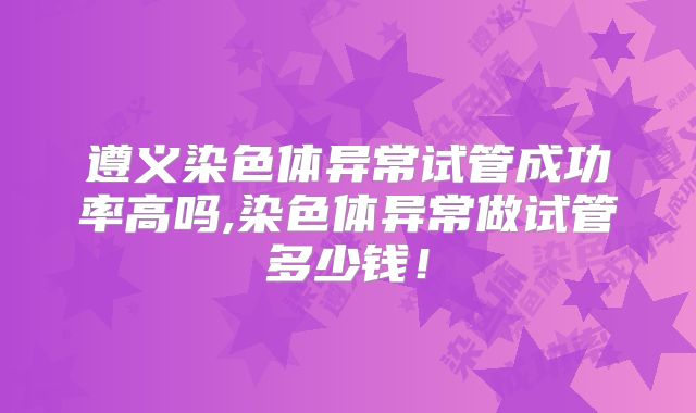 遵义染色体异常试管成功率高吗,染色体异常做试管多少钱!