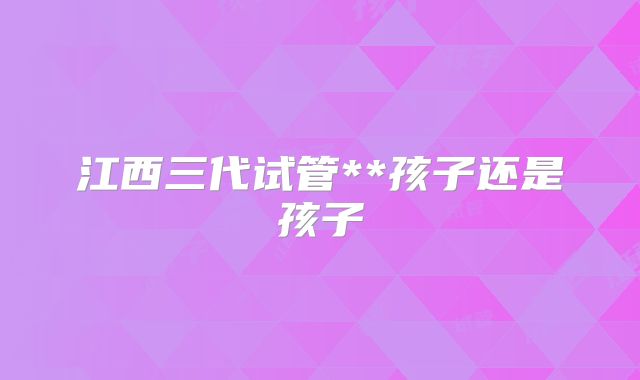 江西三代试管**孩子还是孩子