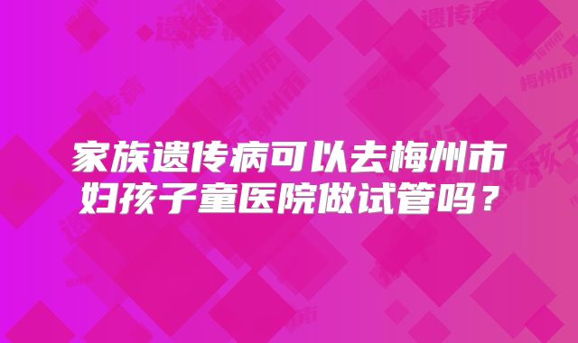 家族遗传病可以去梅州市妇孩子童医院做试管吗？