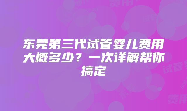 东莞第三代试管婴儿费用大概多少？一次详解帮你搞定