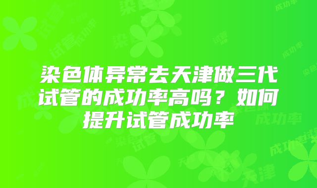 染色体异常去天津做三代试管的成功率高吗？如何提升试管成功率