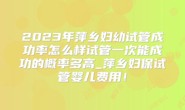 2023年萍乡妇幼试管成功率怎么样试管一次能成功的概率多高_萍乡妇保试管婴儿费用！