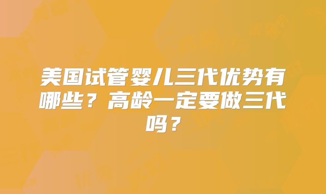 美国试管婴儿三代优势有哪些？高龄一定要做三代吗？