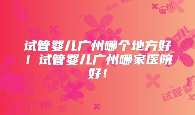 试管婴儿广州哪个地方好！试管婴儿广州哪家医院好！