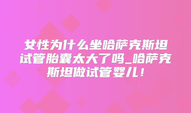 女性为什么坐哈萨克斯坦试管胎囊太大了吗_哈萨克斯坦做试管婴儿！