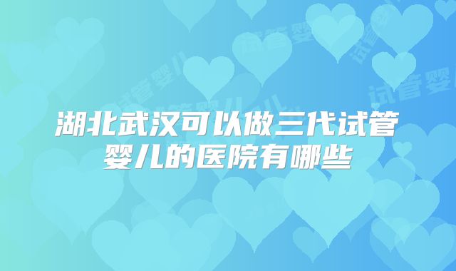 湖北武汉可以做三代试管婴儿的医院有哪些