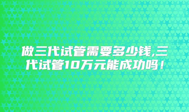做三代试管需要多少钱,三代试管10万元能成功吗！