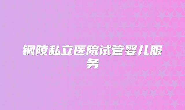 铜陵私立医院试管婴儿服务