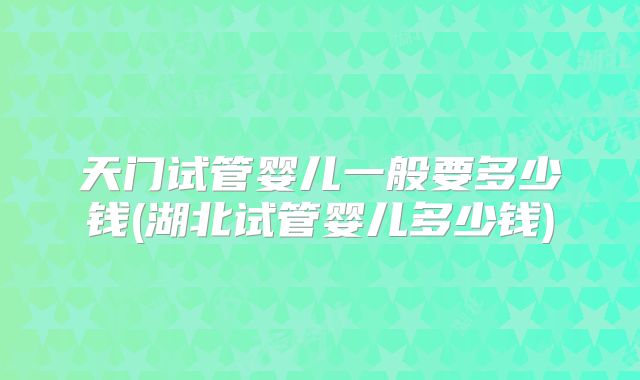天门试管婴儿一般要多少钱(湖北试管婴儿多少钱)