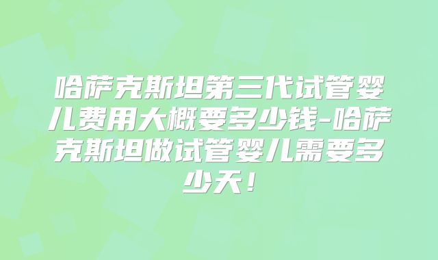 哈萨克斯坦第三代试管婴儿费用大概要多少钱-哈萨克斯坦做试管婴儿需要多少天！