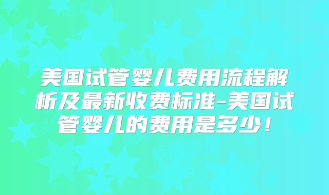 美国试管婴儿费用流程解析及最新收费标准-美国试管婴儿的费用是多少！