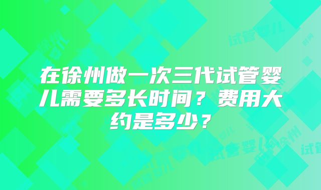 在徐州做一次三代试管婴儿需要多长时间？费用大约是多少？