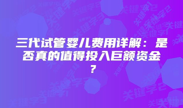 三代试管婴儿费用详解：是否真的值得投入巨额资金？