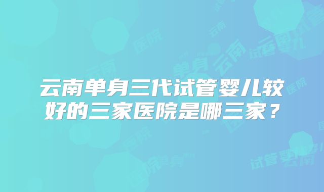 云南单身三代试管婴儿较好的三家医院是哪三家?