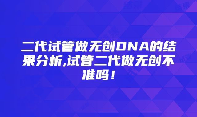 二代试管做无创DNA的结果分析,试管二代做无创不准吗！