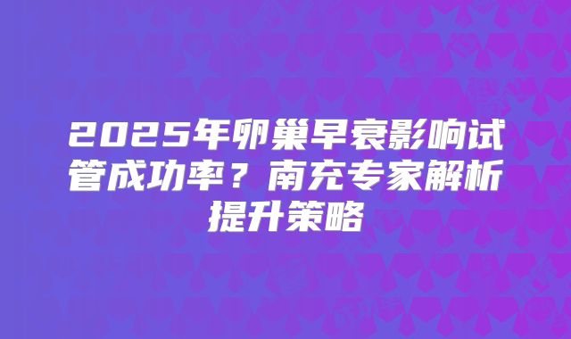 2025年卵巢早衰影响试管成功率？南充专家解析提升策略