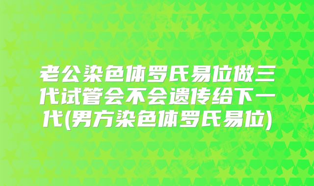 老公染色体罗氏易位做三代试管会不会遗传给下一代(男方染色体罗氏易位)