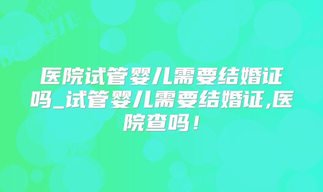 医院试管婴儿需要结婚证吗_试管婴儿需要结婚证,医院查吗!