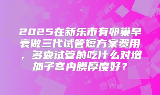 2025在新乐市有卵巢早衰做三代试管短方案费用，多囊试管前吃什么对增加子宫内膜厚度好？