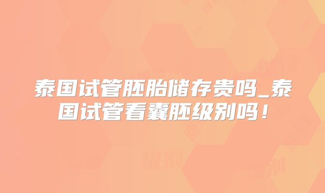 泰国试管胚胎储存贵吗_泰国试管看囊胚级别吗！