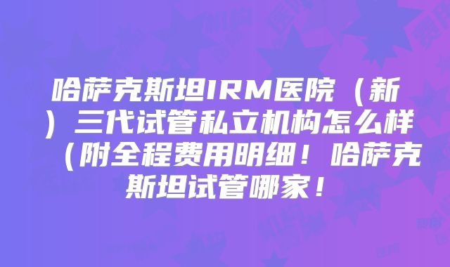 哈萨克斯坦IRM医院（新）三代试管私立机构怎么样（附全程费用明细！哈萨克斯坦试管哪家！