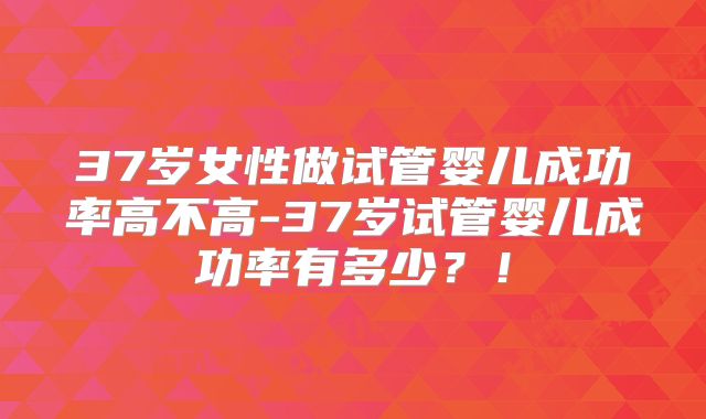 37岁女性做试管婴儿成功率高不高-37岁试管婴儿成功率有多少？！
