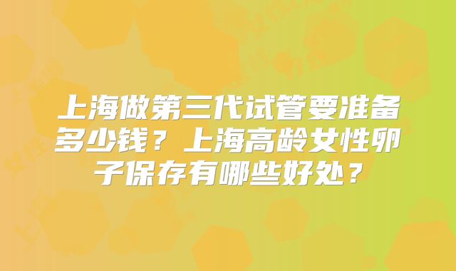 上海做第三代试管要准备多少钱？上海高龄女性卵子保存有哪些好处？