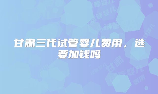 甘肃三代试管婴儿费用，选要加钱吗