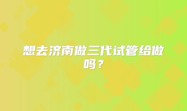 想去济南做三代试管给做吗？