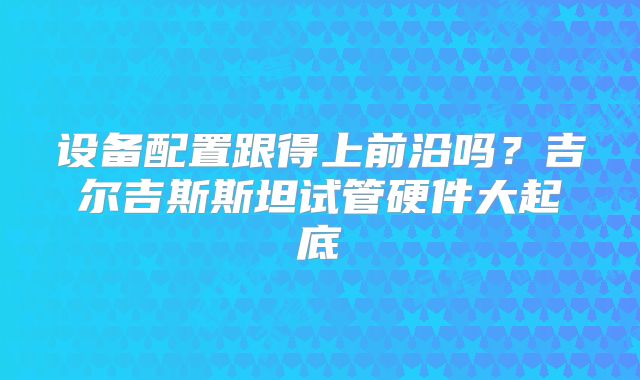 设备配置跟得上前沿吗？吉尔吉斯斯坦试管硬件大起底