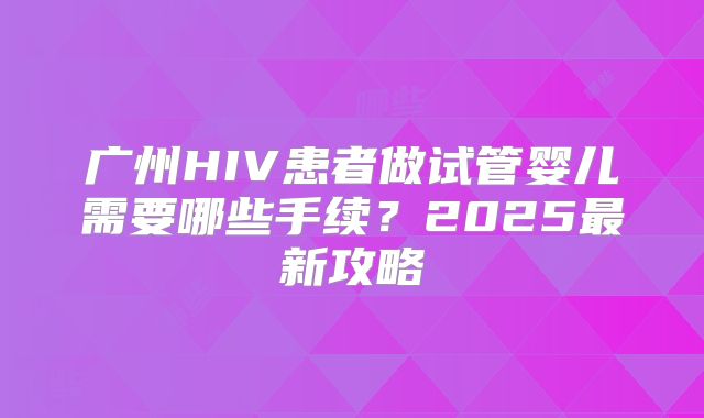 广州HIV患者做试管婴儿需要哪些手续?2025最新攻略