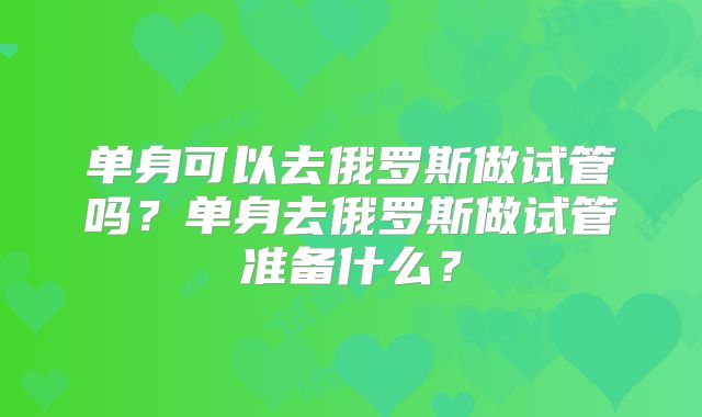 单身可以去俄罗斯做试管吗？单身去俄罗斯做试管准备什么？