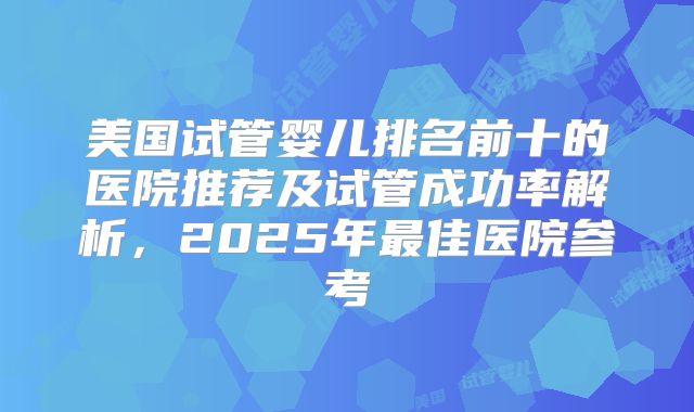 美国试管婴儿排名前十的医院推荐及试管成功率解析，2025年最佳医院参考