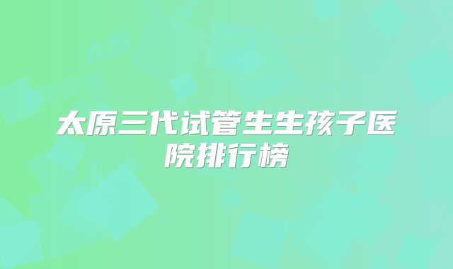 太原三代试管生生孩子医院排行榜